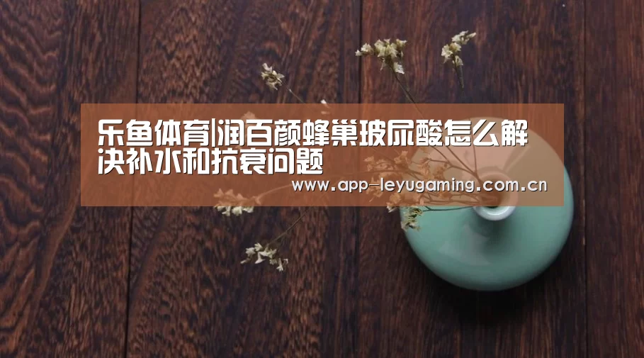乐鱼体育|润百颜蜂巢玻尿酸怎么解决补水和抗衰问题(图3) 乐鱼app