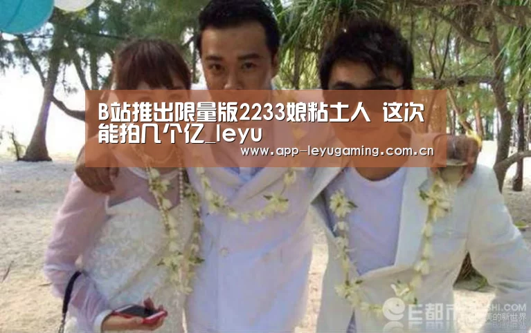 B站推出限量版2233娘粘土人 这次能拍几个亿_leyu(图1) B站推出限量版2233娘粘土人 这次能拍几个亿_leyu(图1)