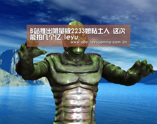 B站推出限量版2233娘粘土人 这次能拍几个亿_leyu(图2) 乐鱼app