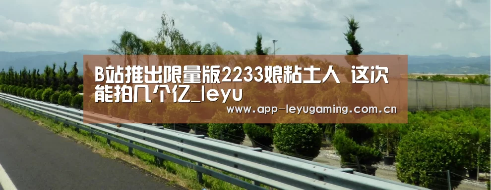 B站推出限量版2233娘粘土人 这次能拍几个亿_leyu(图4) 乐鱼体育