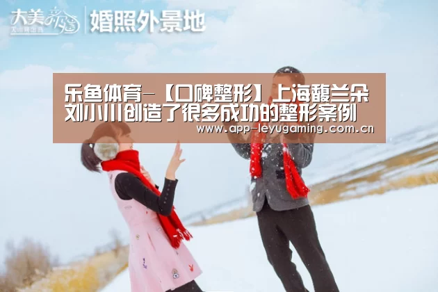 乐鱼体育-【口碑整形】上海馥兰朵刘小川创造了很多成功的整形案例(图1) 乐鱼app
